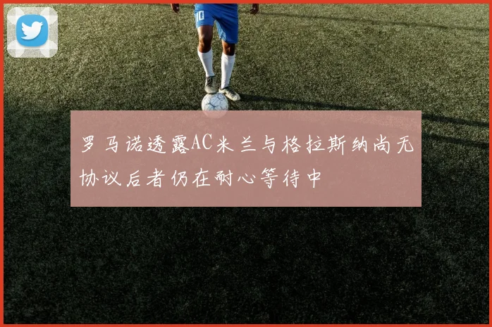 罗马诺透露AC米兰与格拉斯纳尚无协议后者仍在耐心等待中