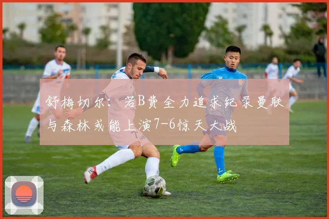 舒梅切尔：若B费全力追求纪录曼联与森林或能上演7-6惊天大战