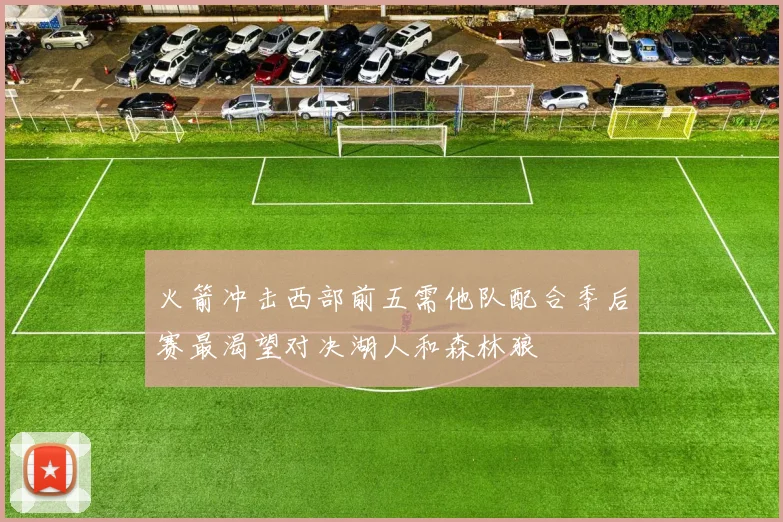 火箭冲击西部前五需他队配合季后赛最渴望对决湖人和森林狼