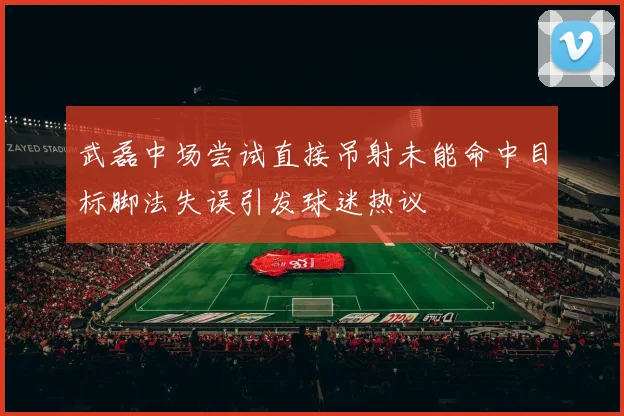 武磊中场尝试直接吊射未能命中目标脚法失误引发球迷热议