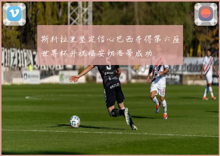 斯科拉里坚定信心巴西夺得第六座世界杯并祝福安切洛蒂成功