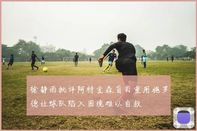 徐静雨批评阿特金森盲目重用施罗德让球队陷入困境难以自救