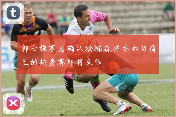 郭士强赛后确认杨瀚森将参加与荷兰的热身赛即将来临