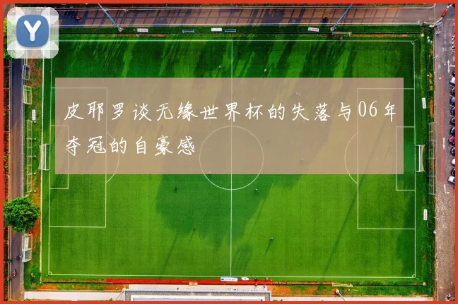 皮耶罗谈无缘世界杯的失落与06年夺冠的自豪感