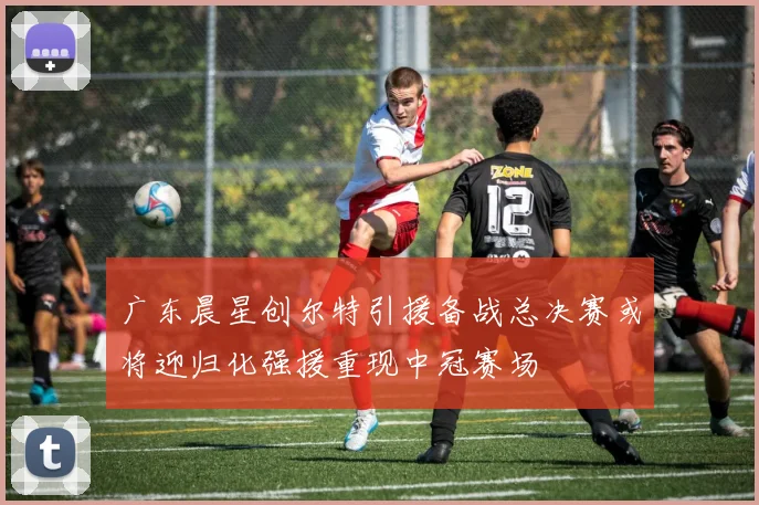 广东晨星创尔特引援备战总决赛或将迎归化强援重现中冠赛场