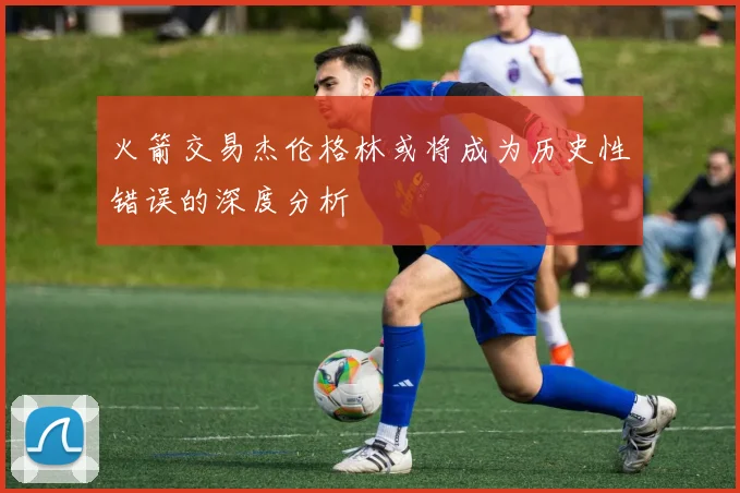 火箭交易杰伦格林或将成为历史性错误的深度分析