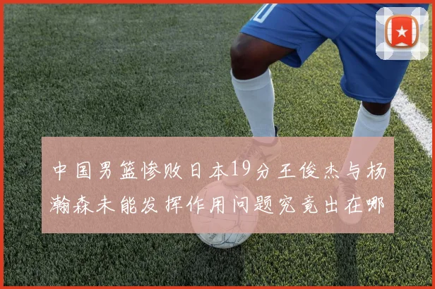 中国男篮惨败日本19分王俊杰与杨瀚森未能发挥作用问题究竟出在哪儿