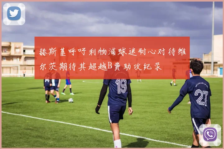 赫斯基呼吁利物浦球迷耐心对待维尔茨期待其超越B费助攻纪录