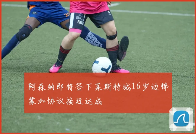 阿森纳即将签下莱斯特城16岁边锋蒙加协议接近达成