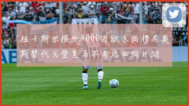 纽卡斯尔报价4000万欧求购穆尼奥斯替代戈登皇马不考虑回购计划