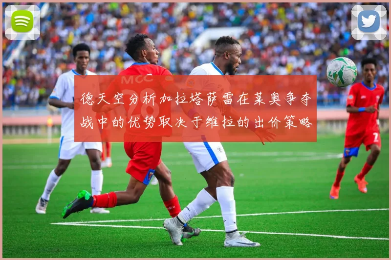 德天空分析加拉塔萨雷在莱奥争夺战中的优势取决于维拉的出价策略
